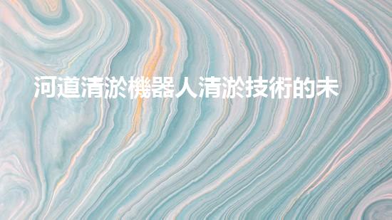 河道清淤機器人清淤技術的未來發(fā)展將如何改變我們的生活和環(huán)境？